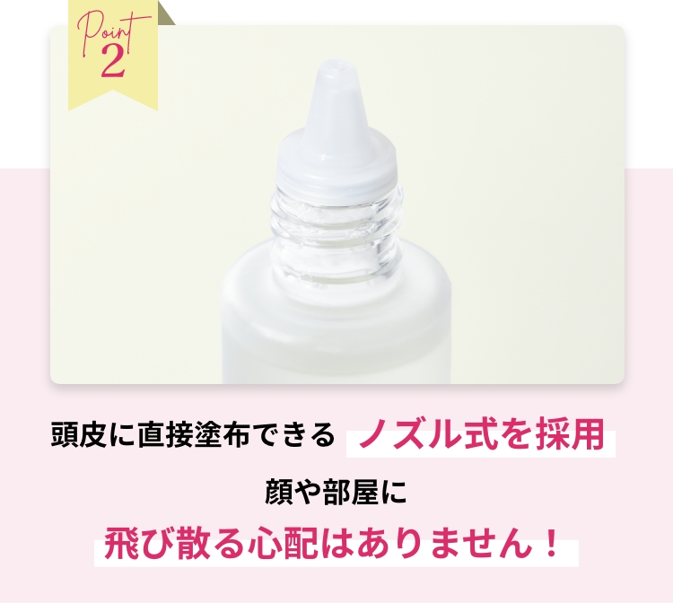 Point2 頭皮に直接塗布できるノズル式を採用 顔や部屋に飛び散る心配はありません！